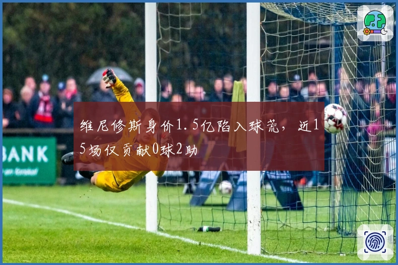 维尼修斯身价1.5亿陷入球荒，近15场仅贡献0球2助