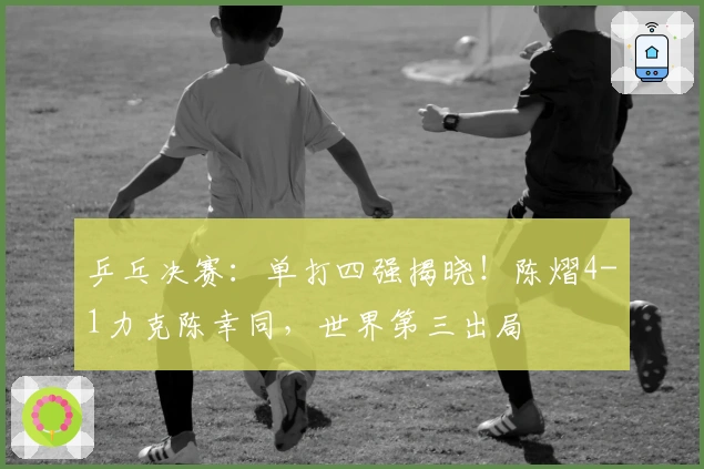 乒乓决赛：单打四强揭晓！陈熠4-1力克陈幸同，世界第三出局