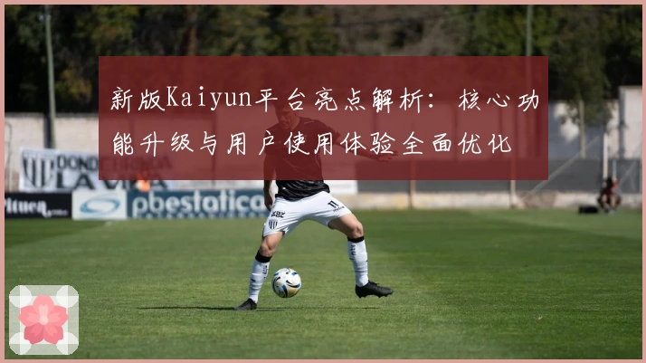 新版Kaiyun平台亮点解析：核心功能升级与用户使用体验全面优化