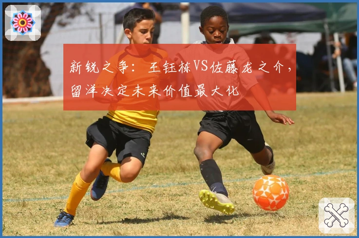 新锐之争：王钰栋VS佐藤龙之介，留洋决定未来价值最大化