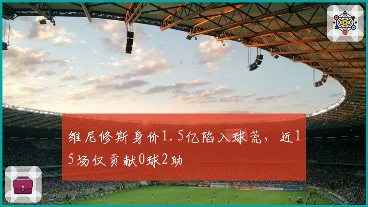 维尼修斯身价1.5亿陷入球荒，近15场仅贡献0球2助