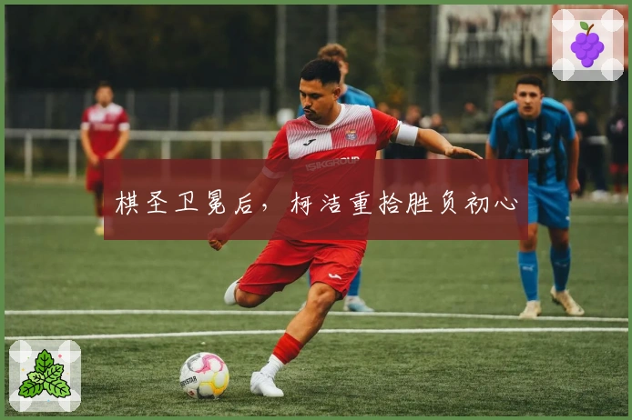 棋圣卫冕后，柯洁重拾胜负初心