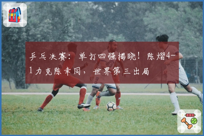 乒乓决赛：单打四强揭晓！陈熠4-1力克陈幸同，世界第三出局